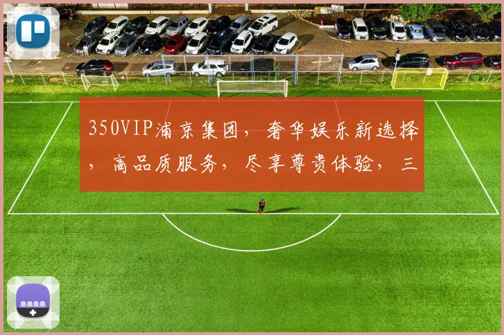 350VIP浦京集团，奢华娱乐新选择，高品质服务，尽享尊贵体验，三重惊喜，不容错过