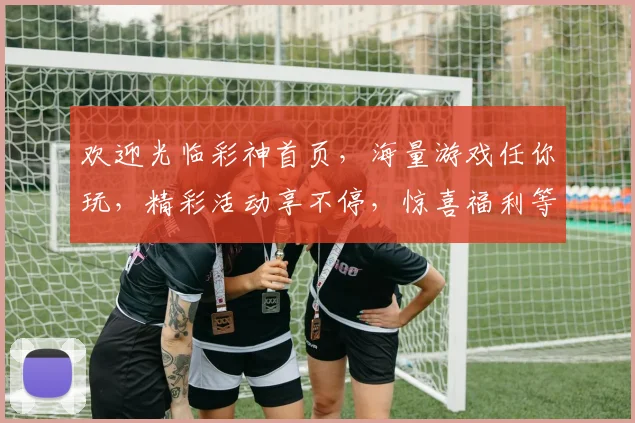 欢迎光临彩神首页，海量游戏任你玩，精彩活动享不停，惊喜福利等你来，尽在彩神官网