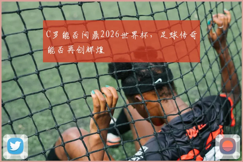 C罗能否问鼎2026世界杯，足球传奇能否再创辉煌