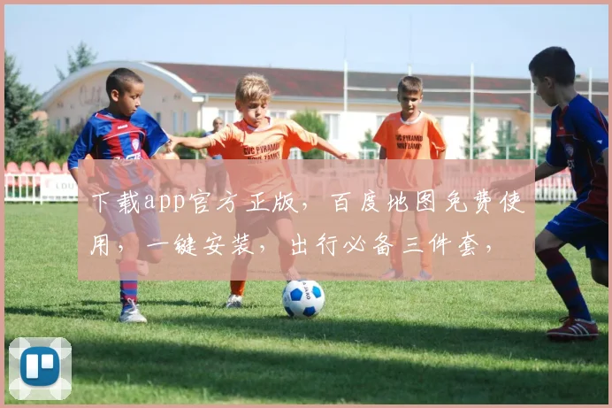 下载app官方正版，百度地图免费使用，一键安装，出行必备三件套，畅行无阻